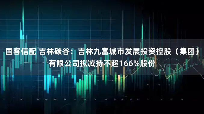 国客信配 吉林碳谷：吉林九富城市发展投资控股（集团）有限公司拟减持不超166%股份