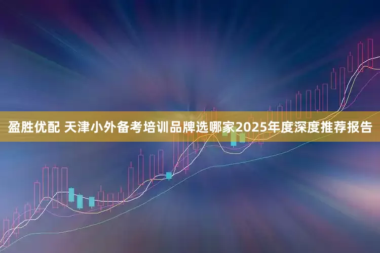 盈胜优配 天津小外备考培训品牌选哪家2025年度深度推荐报告