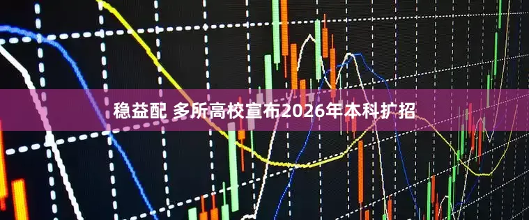 稳益配 多所高校宣布2026年本科扩招